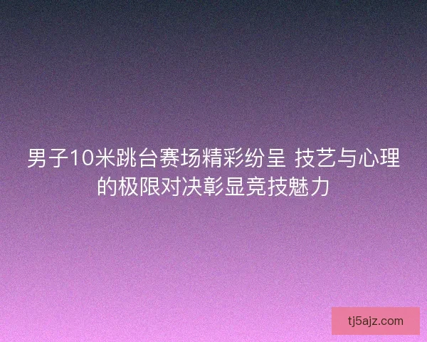 男子10米跳台赛场精彩纷呈 技艺与心理的极限对决彰显竞技魅力